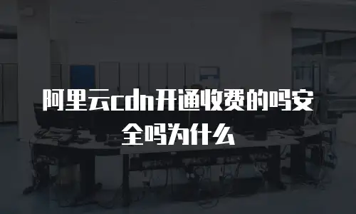 阿里云cdn开通收费的吗安全吗为什么