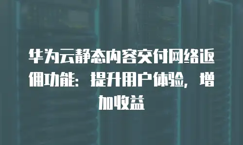 华为云静态内容交付网络返佣功能：提升用户体验，增加收益