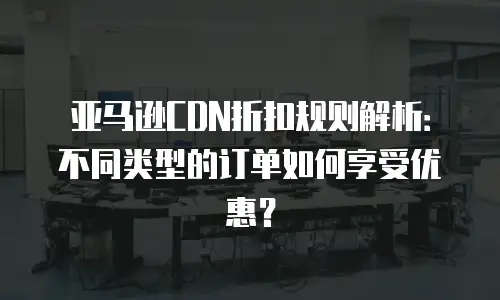 亚马逊CDN折扣规则解析：不同类型的订单如何享受优惠？