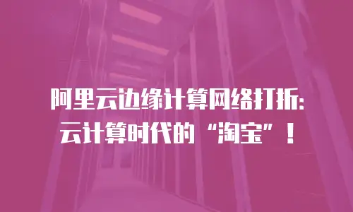 阿里云边缘计算网络打折：云计算时代的&ldquo;淘宝&rdquo;！