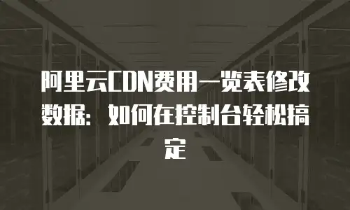 阿里云CDN费用一览表修改数据：如何在控制台轻松搞定