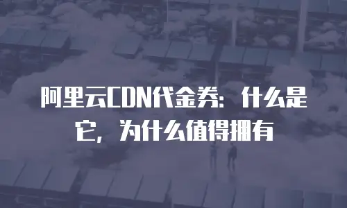阿里云CDN代金券：什么是它，为什么值得拥有
