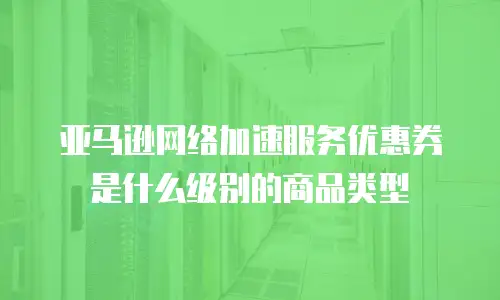 亚马逊网络加速服务优惠券是什么级别的商品类型