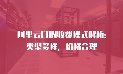 阿里云CDN收费模式解析：类型多样，价格合理