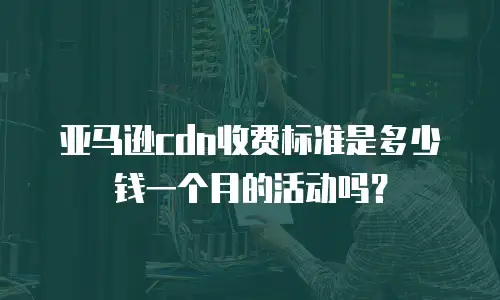 亚马逊cdn收费标准是多少钱一个月的活动吗？