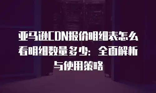 亚马逊CDN报价明细表怎么看明细数量多少：全面解析与使用策略