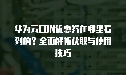 华为云CDN优惠券在哪里看到的？全面解析获取与使用技巧