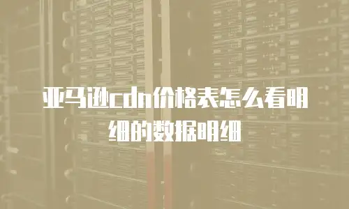 亚马逊cdn价格表怎么看明细的数据明细