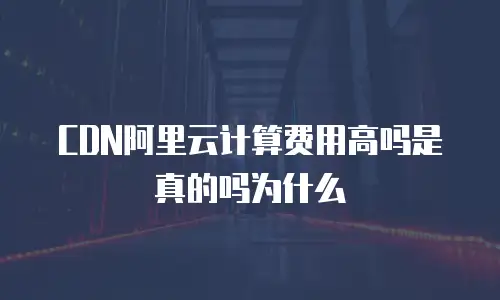 CDN阿里云计算费用高吗是真的吗为什么
