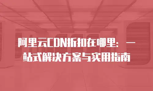 阿里云CDN折扣在哪里：一站式解决方案与实用指南