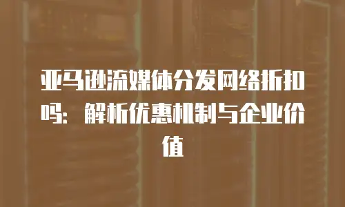 亚马逊流媒体分发网络折扣吗：解析优惠机制与企业价值