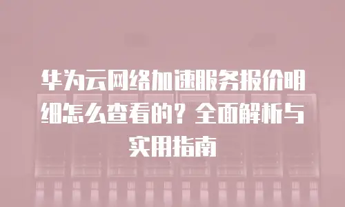 华为云网络加速服务报价明细怎么查看的？全面解析与实用指南