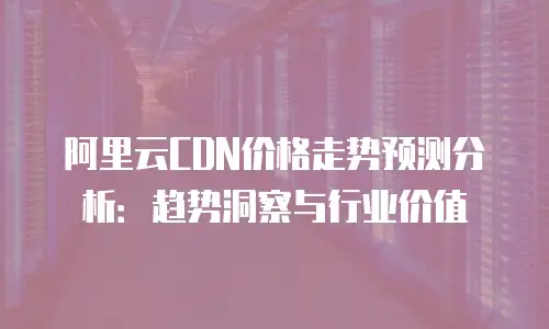 阿里云CDN价格走势预测分析：趋势洞察与行业价值