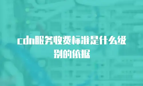 cdn服务收费标准是什么级别的依据