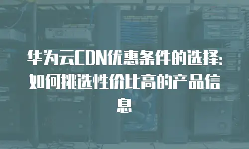 华为云CDN优惠条件的选择：如何挑选性价比高的产品信息