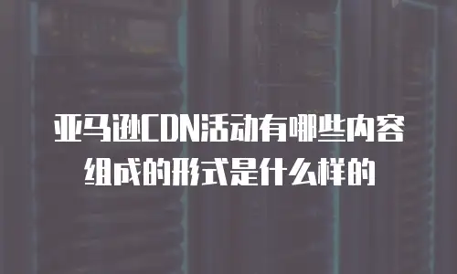 亚马逊CDN活动有哪些内容组成的形式是什么样的