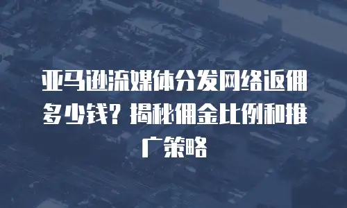 亚马逊流媒体分发网络返佣多少钱？揭秘佣金比例和推广策略