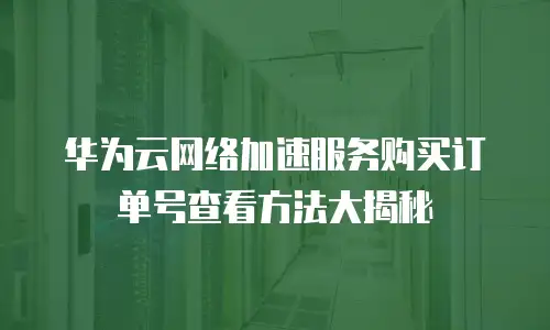 华为云网络加速服务购买订单号查看方法大揭秘