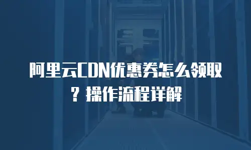 阿里云CDN优惠券怎么领取？操作流程详解