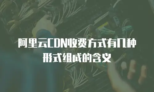 阿里云CDN收费方式有几种形式组成的含义