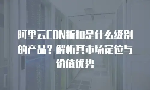 阿里云CDN折扣是什么级别的产品？解析其市场定位与价值优势