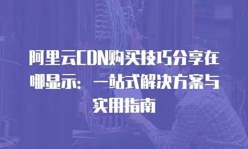 阿里云CDN购买技巧分享在哪显示：一站式解决方案与实用指南