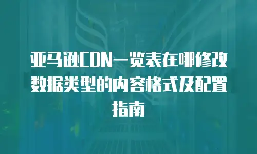 亚马逊CDN一览表在哪修改数据类型的内容格式及配置指南