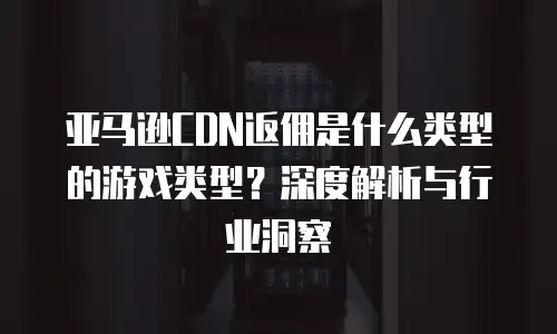 亚马逊CDN返佣是什么类型的游戏类型？深度解析与行业洞察