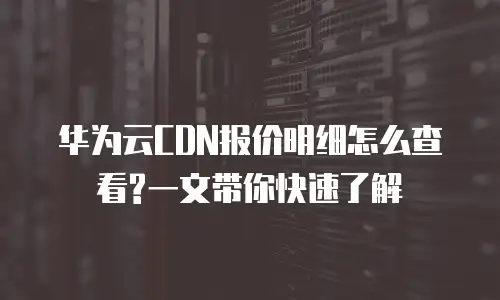华为云CDN报价明细怎么查看?一文带你快速了解