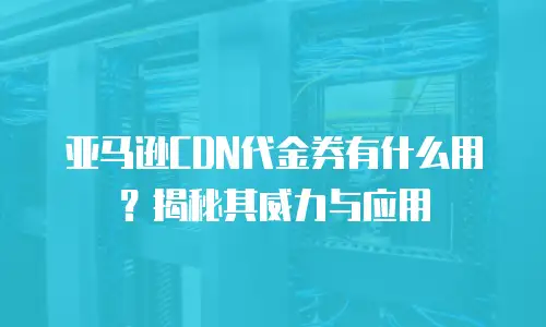 亚马逊CDN代金券有什么用？揭秘其威力与应用