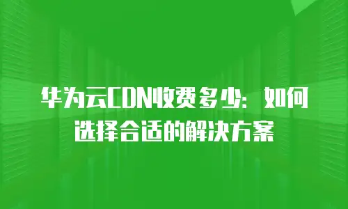 华为云CDN收费多少：如何选择合适的解决方案
