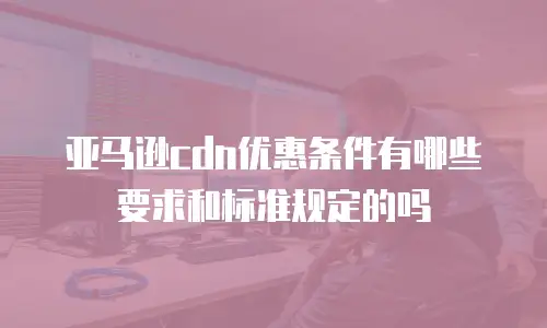 亚马逊cdn优惠条件有哪些要求和标准规定的吗
