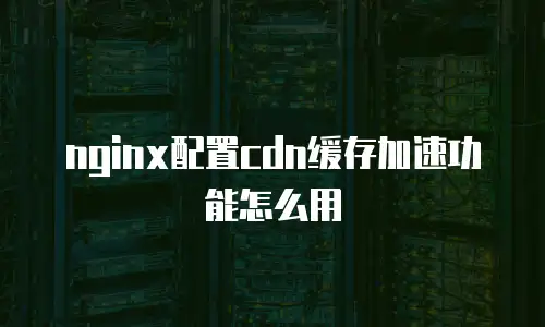nginx配置cdn缓存加速功能怎么用