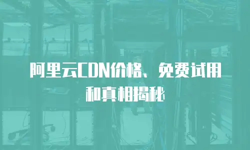 阿里云CDN价格、免费试用和真相揭秘
