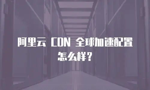 阿里云 CDN 全球加速配置怎么样？