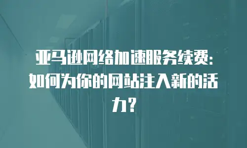 亚马逊网络加速服务续费：如何为你的网站注入新的活力？