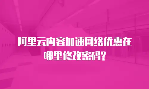 阿里云内容加速网络优惠在哪里修改密码?