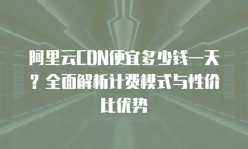 阿里云CDN便宜多少钱一天？全面解析计费模式与性价比优势