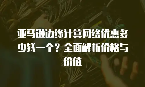 亚马逊边缘计算网络优惠多少钱一个？全面解析价格与价值
