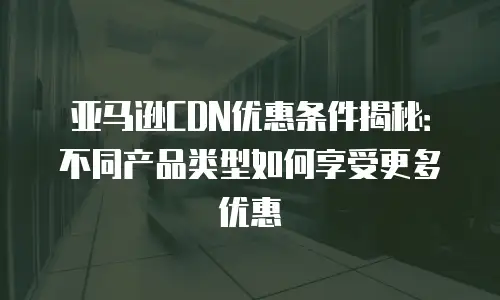 亚马逊CDN优惠条件揭秘：不同产品类型如何享受更多优惠