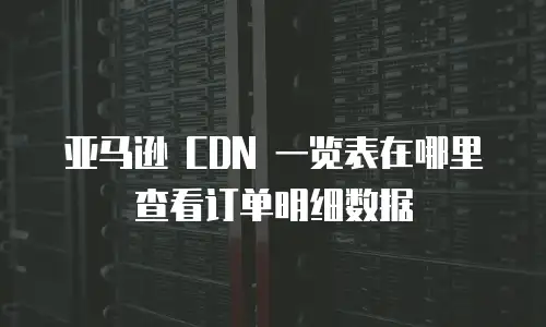 亚马逊 CDN 一览表在哪里查看订单明细数据