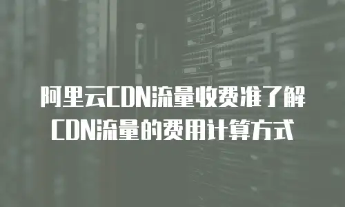 阿里云CDN流量收费准了解CDN流量的费用计算方式