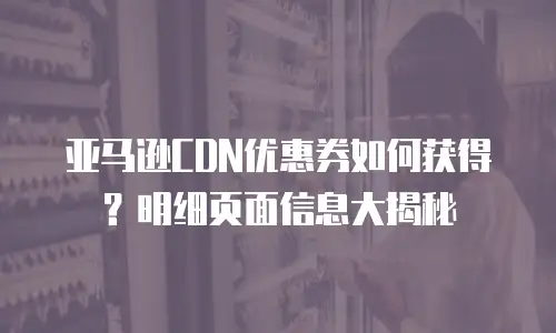 亚马逊CDN优惠券如何获得？明细页面信息大揭秘