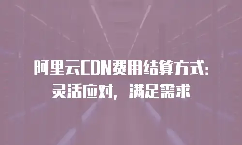 阿里云CDN费用结算方式：灵活应对，满足需求
