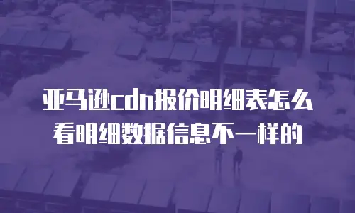 亚马逊cdn报价明细表怎么看明细数据信息不一样的