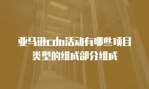 亚马逊cdn活动有哪些项目类型的组成部分组成