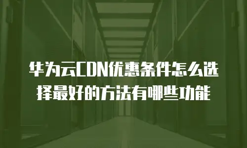 华为云CDN优惠条件怎么选择最好的方法有哪些功能
