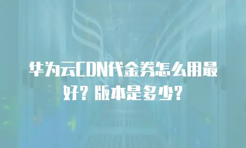 华为云CDN代金券怎么用最好？版本是多少？