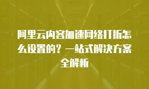 阿里云内容加速网络打折怎么设置的？一站式解决方案全解析