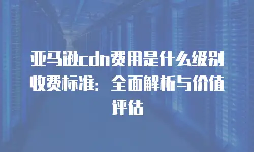 亚马逊cdn费用是什么级别收费标准：全面解析与价值评估